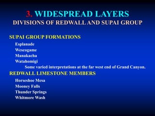 3. WIDESPREAD LAYERS
DIVISIONS OF REDWALL AND SUPAI GROUP
SUPAI GROUP FORMATIONS
Esplanade
Wescogame
Manakacha
Watahomigi
Some varied interpretations at the far west end of Grand Canyon.
REDWALL LIMESTONE MEMBERS
Horseshoe Mesa
Mooney Falls
Thunder Springs
Whitmore Wash
 
