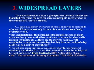 3. WIDESPREAD LAYERS
The quotation below is from a geologist who does not endorse the
Flood but recognizes the need for some catastrophic interpretation as
the sedimentary record is studied.
“… beds may persist over areas of many hundreds to thousands
of square kilometers precisely because they are the record of truly,
oversized events.”
“The accumulation of the permanent stratigraphic record in many
cases involves processes that have not been, or cannot be observed in
modern environments. … there are the extreme events … with
magnitudes so large and devastating that they have not, and probably
could not, be observed scientifically.”
“I would also argue that many successions show far more lateral
continuity and similarity at a far finer scale than would be anticipated
by most geologists.” Brett, Carlton E. 2000. A slice of the “Layer
Cake”: The paradox of “Frosting Continuity.” PALAIOS 15:495-498.
 