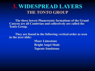 3. WIDESPREAD LAYERS
THE TONTO GROUP
The three lowest Phanerozoic formations of the Grand
Canyon are all Cambrian and collectively are called the
Tonto Group.
They are found in the following vertical order as seen
in the next slide:
Muav Limestone
Bright Angel Shale
Tapeats Sandstone
 