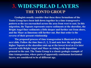 3. WIDESPREAD LAYERS
THE TONTO GROUP
Geologists usually consider that these three formations of the
Tonto Group have been laid down together in a time transgressive
pattern as the sea encroached across the area from west to east. In this
migration, the Tapeats represents coarse sediments at the shoreline, the
Bright Angel finer sediments a little deeper and further out from shore,
and the Muav as limestone still further out. But that order is the
reverse of their present relationship
The proposed process of time transgression is illustrated in the
next slide. Follow the time lines (1, 2, 3) and note how the originally
higher Tapeats at the shoreline ends up at the lowest level as it is later
covered with Bright Angel and Muav as rising levels deposition
proceed to the east. The Tonto Group is a classic geologic example of
time transgression, where parts of apparently continuous horizontal
layers, are considered to be of different age.
 