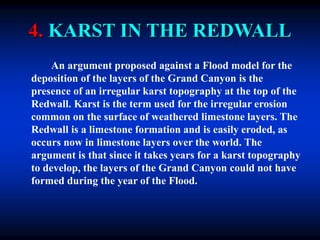 4. KARST IN THE REDWALL
An argument proposed against a Flood model for the
deposition of the layers of the Grand Canyon is the
presence of an irregular karst topography at the top of the
Redwall. Karst is the term used for the irregular erosion
common on the surface of weathered limestone layers. The
Redwall is a limestone formation and is easily eroded, as
occurs now in limestone layers over the world. The
argument is that since it takes years for a karst topography
to develop, the layers of the Grand Canyon could not have
formed during the year of the Flood.
 