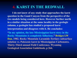 4. KARST IN THE REDWALL
I do not know of any study that approaches the karst
question in the Gand Canyon from the perspective of the
two models being considered here. However further north
in a similar situation at the same locality in the geologic
column, a geologist has studied a proposed karst
interpretation and disagrees with it. He concludes:
“In my opinion, the late Mississippian karst story in the
Rocky Mountains is completely fallacious.” Bridges LW
Dan. 1982. Rocky Mountain Laramide-Tertiary subsurface
solution vs. Paleozoic karst in Mississippian Carbonates.
Thirty-Third annual Field Conference. Wyoming
Geological Association Guidebook, p 264.
 
