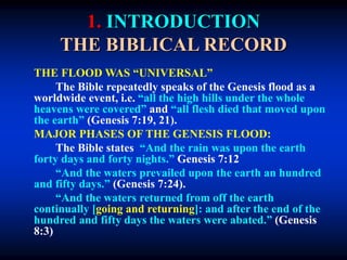 1. INTRODUCTION
THE BIBLICAL RECORD
THE FLOOD WAS “UNIVERSAL”
The Bible repeatedly speaks of the Genesis flood as a
worldwide event, i.e. “all the high hills under the whole
heavens were covered” and “all flesh died that moved upon
the earth” (Genesis 7:19, 21).
MAJOR PHASES OF THE GENESIS FLOOD:
The Bible states “And the rain was upon the earth
forty days and forty nights.” Genesis 7:12
“And the waters prevailed upon the earth an hundred
and fifty days.” (Genesis 7:24).
“And the waters returned from off the earth
continually [going and returning]: and after the end of the
hundred and fifty days the waters were abated.” (Genesis
8:3)
 