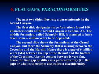 6. FLAT GAPS: PARACONFORMITIES
The next two slides illustrate a paraconformiy in the
Grand Canyon.
The first slide designates three formations found 100
kilometers south of the Grand Canyon in Sedona, AZ. The
middle formation, called Schnebly Hill, is assumed to have
taken some 6 million years to be deposited.
The second slide shows the formations at the Grand
Canyon and there the Schnebly Hill is missing between the
Coconino and the Hermit. Hence there is a gap of 6 million
years (Ma) between the top of the Hermit and the bottom
of the Coconino. Also the contact between is very flat,
hence the time gap qualifies as a paraconformity (i.e. flat
gap) or what is sometimes also called a disconformity.
 