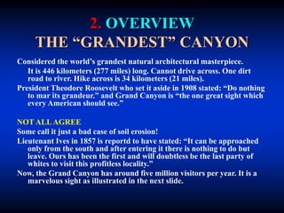 2. OVERVIEW
THE “GRANDEST” CANYON
Considered the world’s grandest natural architectural masterpiece.
It is 446 kilometers (277 miles) long. Cannot drive across. One dirt
road to river. Hike across is 34 kilometers (21 miles).
President Theodore Roosevelt who set it aside in 1908 stated: “Do nothing
to mar its grandeur.” and Grand Canyon is “the one great sight which
every American should see.”
NOT ALLAGREE
Some call it just a bad case of soil erosion!
Lieutenant Ives in 1857 is reportd to have stated: “It can be approached
only from the south and after entering it there is nothing to do but
leave. Ours has been the first and will doubtless be the last party of
whites to visit this profitless locality.”
Now, the Grand Canyon has around five million visitors per year. It is a
marvelous sight as illustrated in the next slide.
 