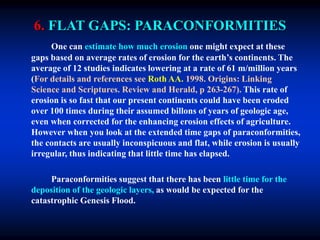 6. FLAT GAPS: PARACONFORMITIES
One can estimate how much erosion one might expect at these
gaps based on average rates of erosion for the earth’s continents. The
average of 12 studies indicates lowering at a rate of 61 m/million years
(For details and references see Roth AA. 1998. Origins: Linking
Science and Scriptures. Review and Herald, p 263-267). This rate of
erosion is so fast that our present continents could have been eroded
over 100 times during their assumed billons of years of geologic age,
even when corrected for the enhancing erosion effects of agriculture.
However when you look at the extended time gaps of paraconformities,
the contacts are usually inconspicuous and flat, while erosion is usually
irregular, thus indicating that little time has elapsed.
Paraconformities suggest that there has been little time for the
deposition of the geologic layers, as would be expected for the
catastrophic Genesis Flood.
 