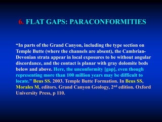 6. FLAT GAPS: PARACONFORMITIES
“In parts of the Grand Canyon, including the type section on
Temple Butte (where the channels are absent), the Cambrian-
Devonian strata appear in local exposures to be without angular
discordance, and the contact is planar with gray dolomite beds
below and above. Here, the unconformity [gap], even though
representing more than 100 million years may be difficult to
locate.” Beus SS. 2003. Temple Butte Formation. In Beus SS,
Morales M, editors. Grand Canyon Geology, 2nd edition. Oxford
University Press, p 110.
 