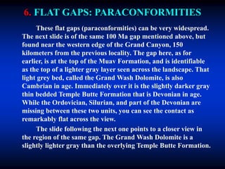 6. FLAT GAPS: PARACONFORMITIES
These flat gaps (paraconformities) can be very widespread.
The next slide is of the same 100 Ma gap mentioned above, but
found near the western edge of the Grand Canyon, 150
kilometers from the previous locality. The gap here, as for
earlier, is at the top of the Muav Formation, and is identifiable
as the top of a lighter gray layer seen across the landscape. That
light grey bed, called the Grand Wash Dolomite, is also
Cambrian in age. Immediately over it is the slightly darker gray
thin bedded Temple Butte Formation that is Devonian in age.
While the Ordovician, Silurian, and part of the Devonian are
missing between these two units, you can see the contact as
remarkably flat across the view.
The slide following the next one points to a closer view in
the region of the same gap. The Grand Wash Dolomite is a
slightly lighter gray than the overlying Temple Butte Formation.
 