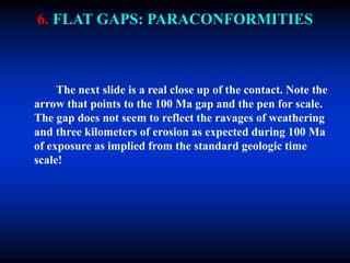 6. FLAT GAPS: PARACONFORMITIES
The next slide is a real close up of the contact. Note the
arrow that points to the 100 Ma gap and the pen for scale.
The gap does not seem to reflect the ravages of weathering
and three kilometers of erosion as expected during 100 Ma
of exposure as implied from the standard geologic time
scale!
 