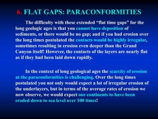 6. FLAT GAPS: PARACONFORMITIES
The difficulty with these extended “flat time gaps” for the
long geologic ages is that you cannot have deposition of
sediments, or there would be no gap; and if you had erosion over
the long times postulated the contacts would be highly irregular,
sometimes resulting in erosion even deeper than the Grand
Canyon itself! However, the contacts of the layers are nearly flat
as if they had been laid down rapidly.
In the context of long geological ages the scarcity of erosion
at the paraconformities is challenging. Over the long times
postulated you not only would expect a lot of irregular erosion of
the underlayers, but in terms of the average rates of erosion we
now observe, we would expect our continents to have been
eroded down to sea level over 100 times!
 