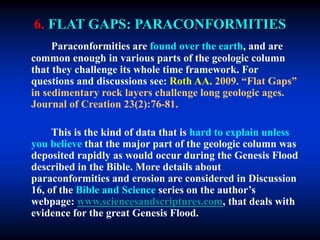 6. FLAT GAPS: PARACONFORMITIES
Paraconformities are found over the earth, and are
common enough in various parts of the geologic column
that they challenge its whole time framework. For
questions and discussions see: Roth AA. 2009. “Flat Gaps”
in sedimentary rock layers challenge long geologic ages.
Journal of Creation 23(2):76-81.
This is the kind of data that is hard to explain unless
you believe that the major part of the geologic column was
deposited rapidly as would occur during the Genesis Flood
described in the Bible. More details about
paraconformities and erosion are considered in Discussion
16, of the Bible and Science series on the author’s
webpage: www.sciencesandscriptures.com, that deals with
evidence for the great Genesis Flood.
 