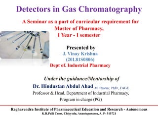 Raghavendra Institute of Pharmaceutical Education and Research - Autonomous
K.R.Palli Cross, Chiyyedu, Anantapuramu, A. P- 515721
Detectors in Gas Chromatography
A Seminar as a part of curricular requirement for
Master of Pharmacy,
I Year - I semester
Presented by
J. Vinay Krishna
(20L81S0806)
Dept of. Industrial Pharmacy
Under the guidance/Mentorship of
Dr. Hindustan Abdul Ahad M. Pharm., PhD., FAGE
Professor & Head, Department of Industrial Pharmacy,
Program in charge (PG)
 