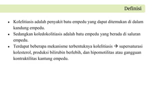 ● Kolelitiasis adalah penyakit batu empedu yang dapat ditemukan di dalam
kandung empedu.
● Sedangkan koledokolitiasis adalah batu empedu yang berada di saluran
empedu.
● Terdapat beberapa mekanisme terbentuknya kolelitiasis  supersaturasi
kolesterol, produksi bilirubin berlebih, dan hipomotilitas atau gangguan
kontraktilitas kantung empedu.
Definisi
 