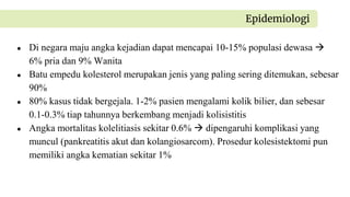 ● Di negara maju angka kejadian dapat mencapai 10-15% populasi dewasa 
6% pria dan 9% Wanita
● Batu empedu kolesterol merupakan jenis yang paling sering ditemukan, sebesar
90%
● 80% kasus tidak bergejala. 1-2% pasien mengalami kolik bilier, dan sebesar
0.1-0.3% tiap tahunnya berkembang menjadi kolisistitis
● Angka mortalitas kolelitiasis sekitar 0.6%  dipengaruhi komplikasi yang
muncul (pankreatitis akut dan kolangiosarcom). Prosedur kolesistektomi pun
memiliki angka kematian sekitar 1%
Epidemiologi
 