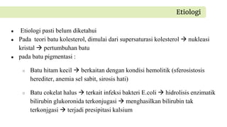 ● Etiologi pasti belum diketahui
● Pada teori batu kolesterol, dimulai dari supersaturasi kolesterol  nukleasi
kristal  pertumbuhan batu
● pada batu pigmentasi :
○ Batu hitam kecil  berkaitan dengan kondisi hemolitik (sferosistosis
herediter, anemia sel sabit, sirosis hati)
○ Batu cokelat halus  terkait infeksi bakteri E.coli  hidrolisis enzimatik
bilirubin glukoronida terkonjugasi  menghasilkan bilirubin tak
terkonjgasi  terjadi presipitasi kalsium
Etiologi
 