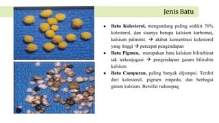 ● Batu Kolesterol, mengandung paling sedikit 70%
kolesterol, dan sisanya berupa kalsium karbomat,
kalsium palminit.  akibat konsentrasi kolesterol
yang tinggi  percepat pengendapan
● Batu Pigmen, merupakan batu kalsium bilirubinat
tak terkonjugasi  pengendapan garam bilirubin
kalsium
● Batu Campuran, paling banyak dijumpai. Terdiri
dari kolesterol, pigmen empedu, dan berbagai
garam kalsium. Bersifat radioopaq
Jenis Batu
 