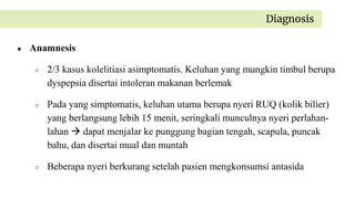 ● Anamnesis
○ 2/3 kasus kolelitiasi asimptomatis. Keluhan yang mungkin timbul berupa
dyspepsia disertai intoleran makanan berlemak
○ Pada yang simptomatis, keluhan utama berupa nyeri RUQ (kolik bilier)
yang berlangsung lebih 15 menit, seringkali munculnya nyeri perlahan-
lahan  dapat menjalar ke punggung bagian tengah, scapula, puncak
bahu, dan disertai mual dan muntah
○ Beberapa nyeri berkurang setelah pasien mengkonsumsi antasida
Diagnosis
 