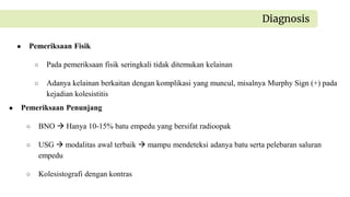 ● Pemeriksaan Fisik
○ Pada pemeriksaan fisik seringkali tidak ditemukan kelainan
○ Adanya kelainan berkaitan dengan komplikasi yang muncul, misalnya Murphy Sign (+) pada
kejadian kolesistitis
Diagnosis
● Pemeriksaan Penunjang
○ BNO  Hanya 10-15% batu empedu yang bersifat radioopak
○ USG  modalitas awal terbaik  mampu mendeteksi adanya batu serta pelebaran saluran
empedu
○ Kolesistografi dengan kontras
 