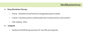 ● Drug Dissolution Therapy
○ Prinsip : melarutkan kristal kolesterol menggunakan garam empedu
○ Contoh ; Chenodeoxycholic acid(chenodiol) dan Ursodeoxycholic acid (ursodiol )
○ Efek samping : Diare
Medikamentosa
● Analgetik
○ Pemberian NSAID berupa ketorolac (IV atau IM) atau ibuprofen
 