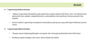 ● Laparoscopycholecystectomy
○ Indikasi Laparoskopi ditunjukkan pada gejala batu empedu dengan kolik bilier, akut / kroniskolesistitis,
pankreatitis batu empedu, empedudiskinesia, ataukomplikasi dan manifestasi lainnya penyakit batu
empedu.
○ Kontra indikasi Laparoskopi merupakan kontraindikasi pada pasien yang tidak dapat dilakukan anestesi
umum.
Bedah
● Laparoscopycholecystectomy
○ Dengan operasi dapatmenghilangkan asal gejala, dan mencegah pembentukan batu lebih lanjut
○ Kandung empedu diangkat, dan semua saluran dijepit dan dijahit
 