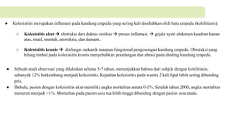 ● Kolesistitis merupakan inflamasi pada kandung empedu yang sering kali disebabkan oleh batu empedu (kolelitiasis).
○ Kolesistitis akut  obstruksi dari duktus sistikus  proses inflamasi.  gejala nyeri abdomen kuadran kanan
atas, mual, muntah, anoreksia, dan demam..
○ Kolesistitis kronis  disfungsi mekanik maupun fungsional pengosongan kandung empedu. Obstruksi yang
hilang timbul pada kolesistitis kronis menyebabkan peradangan dan abrasi pada dinding kandung empedu.
● Sebuah studi observasi yang dilakukan selama 5-7 tahun, menunjukkan bahwa dari subjek dengan kolelitiasis,
sebanyak 12% berkembang menjadi kolesistitis. Kejadian kolesistitis pada wanita 2 kali lipat lebih sering dibanding
pria.
● Dahulu, pasien dengan kolesistitis akut memiliki angka mortalitas antara 0-5%. Setelah tahun 2000, angka mortalitas
menurun menjadi <1%. Mortalitas pada pasien usia tua lebih tinggi dibanding dengan pasien usia muda.
 