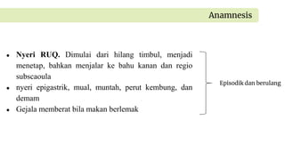 ● Nyeri RUQ. Dimulai dari hilang timbul, menjadi
menetap, bahkan menjalar ke bahu kanan dan regio
subscaoula
● nyeri epigastrik, mual, muntah, perut kembung, dan
demam
● Gejala memberat bila makan berlemak
Anamnesis
Episodik dan berulang
 