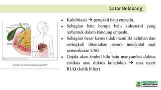● Kolelitiasis  penyakit batu empedu.
● Sebagian batu berupa batu kolesterol yang
terbentuk dalam kandung empedu.
● Sebagian besar kasus tidak memiliki keluhan dan
seringkali ditemukan secara incidental saat
pemeriksaan USG.
● Gejala akan timbul bila batu menyumbat duktus
sistikus atau duktus koledokus  rasa nyeri
RUQ (kolik bilier)
Latar Belakang
 