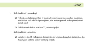 • Kolesistektomi Laparoskopi
 Teknik pembedahan pilihan  minimal invasif, dapat menurunkan mortalitas,
morbiditas, risiko infeksi post operasi, dan memperpendek waktu perawatan di
rumah sakit
 Sebaiknya dilakukan sebelum 72 jam onset gejala
• Kolesistektomi Laparotomi
 sebaiknya dipilih pada pasien dengan sirosis, kelainan koagulasi, kehamilan, dan
kecurigaan terdapat kanker kandung empedu
Bedah
 