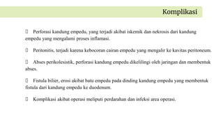 Perforasi kandung empedu, yang terjadi akibat iskemik dan nekrosis dari kandung
empedu yang mengalami proses inflamasi.
Peritonitis, terjadi karena kebocoran cairan empedu yang mengalir ke kavitas peritoneum.
Abses perikolesistik, perforasi kandung empedu dikelilingi oleh jaringan dan membentuk
abses.
Fistula bilier, erosi akibat batu empedu pada dinding kandung empedu yang membentuk
fistula dari kandung empedu ke duodenum.
Komplikasi akibat operasi meliputi perdarahan dan infeksi area operasi.
Komplikasi
 