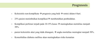 ○ Kolesistitis non-komplikata  prognosis yang baik  remisi dalam 4 hari.
○ 25% pasien menimbulkan komplikasi membutuhkan pembedahan.
○ Komplikasi perforasi terjadi pada 10-15% kasus  meningkatkan mortalitas menjadi
30%.
○ pasien kolesistitis akut yang tidak ditangani,  angka mortalitas meningkat menjadi 50%.
○ Komorbiditas diabetes mellitus akan meningkatkan risiko kematian
Prognnosis
 