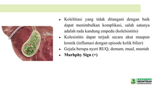 ● Kolelitiasi yang tidak ditangani dengan baik
dapat menimbulkan komplikasi, salah satunya
adalah rada kandung empedu (kolelsistitis)
● Kolesistitis dapat terjadi secara akut maupun
kronik (inflamasi dengan episode kolik bilier)
● Gejala berupa nyeri RUQ, demam, mual, muntah
● Murhphy Sign (+)
 