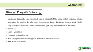 Anamnesis
Riwayat Penyakit Sekarang
- Nyeri perut kanan atas yang meningkat sejak 2 minggu SMRS, hilang timbul, berkurang dengan
pergerakan, dan menjalar ke bahu kanan dan punggung kanan. Nyeri telah dirasakan sejak 2 bulan
yang awalnya bersifat hilang timbul, namun saat ini nyeri yang dirasakan semakin bertambah.
- Demam (+)
- Mual (+), muntah (+)
- Penurunan nafsu makan (+)
- BAB kurang lancar dalam 2 minggu ini. Warna dan konsistensi normal
- BAK dalam batas normal
 