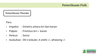 Pemeriksaan Fisik
Pemeriksaan Thoraks
Paru
• Inspeksi : Simetris antara kiri dan kanan
• Palpasi : Fremitus kiri = kanan
• Perkusi : Sonor
• Auskultasi : SN V esikuler, R onkhi -/-, wheezing -/-
 
