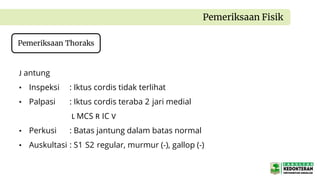 J antung
• Inspeksi : Iktus cordis tidak terlihat
• Palpasi : Iktus cordis teraba 2 jari medial
L MCS R IC V
• Perkusi : Batas jantung dalam batas normal
• Auskultasi : S1 S2 regular, murmur (-), gallop (-)
Pemeriksaan Fisik
Pemeriksaan Thoraks
 