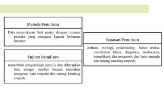 Metode Penulisan
Data pemeriksaan fisik pasien dengan tinjauan
pustaka yang mengacu kepada beberapa
literatur Batasan Penulisan
definisi, etiologi, epidemiologi, faktor resiko,
manifestasi klinis, diagnosis, tatalaksana,
komplikasi, dan prognosis dari batu empedu
dan radang kandung empedu.
Tujuan Penulisan
menambah pengetahuan penulis dan diharapkan
bisa sebagai sumber bacaan tambahan
mengenai batu empedu dan radang kandung
empedu.
 