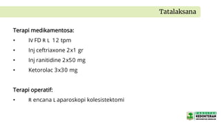 Terapi medikamentosa:
• IV FD R L 12 tpm
• Inj ceftriaxone 2x1 gr
• Inj ranitidine 2x50 mg
• Ketorolac 3x30 mg
Terapi operatif:
• R encana L aparoskopi kolesistektomi
Tatalaksana
 