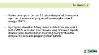 • Pasien perempuan berusia 30 tahun dengan keluhan utama
nyeri perut kanan atas yang semakin meningkat sejak 2
minggu SMR S
• Nyeri perut dirasakan hilang timbul sudah dirasakan sejak 2
bulan SMR S, kemudian disertai nyeri yang dirasakan seperti
ditusuk tusuk di perut kanan atas yang hilang timbul dan
menjalar ke bahu dan pinggang kanan pasien.
Anamnesis
 