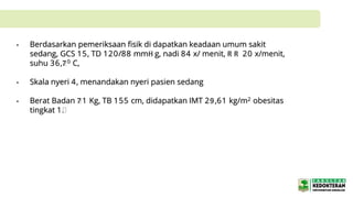 • Berdasarkan pemeriksaan fisik di dapatkan keadaan umum sakit
sedang, GCS 15, TD 120/88 mmH g, nadi 84 x/ menit, R R 20 x/menit,
suhu 36,70 C,
• Skala nyeri 4, menandakan nyeri pasien sedang
• Berat Badan 71 Kg, TB 155 cm, didapatkan IMT 29,61 kg/m2 obesitas
tingkat 1.
 