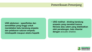 Pemeriksaan Penunjang
USG abdomen : spesifisitas dan
sensitifitas yang tinggi untuk
mendeteksi batu kandung empedu
dan pelebaran saluran empedu
intrahepatik maupun ekstra hepatik
• USG melihat : dinding kandung
empedu yang menebal karena
fibrosis atau udem yang diakibatkan
oleh peradangan, batu disertai
dengan acoustic shadow.
 