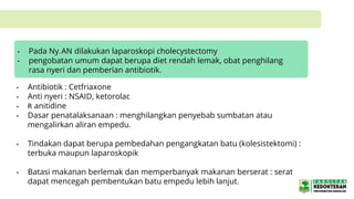• Antibiotik : Cetfriaxone
• Anti nyeri : NSAID, ketorolac
• R anitidine
• Dasar penatalaksanaan : menghilangkan penyebab sumbatan atau
mengalirkan aliran empedu.
• Tindakan dapat berupa pembedahan pengangkatan batu (kolesistektomi) :
terbuka maupun laparoskopik
• Batasi makanan berlemak dan memperbanyak makanan berserat : serat
dapat mencegah pembentukan batu empedu lebih lanjut.
• Pada Ny.AN dilakukan laparoskopi cholecystectomy
• pengobatan umum dapat berupa diet rendah lemak, obat penghilang
rasa nyeri dan pemberian antibiotik.
 