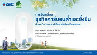 การขับเคลื่อน
ธุรกิจคาร์บอนต่าและยั่งยยืน
(Low Carbon and Sustainable Business)
Natthakorn Kraikul, Ph.D.
18 มีนาคม 2565
#Season 2: กลุ่มธุรกิจ การเงิน และกลุ่มปิโตรเคมีและเคมีภัณฑ์ Jul 12th, 2022
PTT Global Chemical PLC.
Vice President, Decarbonization Center of Excellence
 