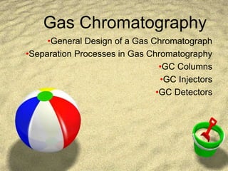 Gas Chromatography
•General Design of a Gas Chromatograph
•Separation Processes in Gas Chromatography
•GC Columns
•GC Injectors
•GC Detectors
 