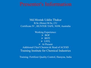 Presenter's Information
Md.Mostak Uddin Thakur
B.Sc (Hons) M.Sc, CU
Certificate IV , HUNTER TAFE, NSW, Australia
Working Experience:
 BOF
 BSTI
 UFFL
 At Present
Additional Chief Chemist & Head of ACESD
Training Institute for Chemical Industries
Training: Fertilizer Quality Control, Harayna, India
 