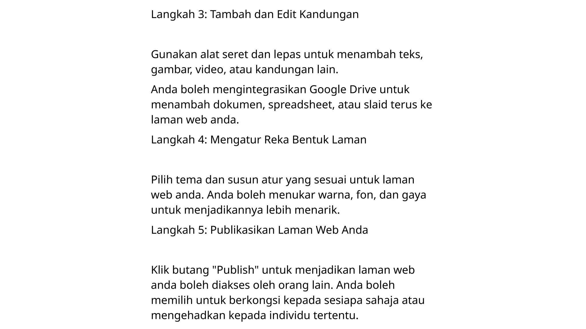 Langkah 3: Tambah dan Edit Kandungan
Gunakan alat seret dan lepas untuk menambah teks,
gambar, video, atau kandungan lain.
Anda boleh mengintegrasikan Google Drive untuk
menambah dokumen, spreadsheet, atau slaid terus ke
laman web anda.
Langkah 4: Mengatur Reka Bentuk Laman
Pilih tema dan susun atur yang sesuai untuk laman
web anda. Anda boleh menukar warna, fon, dan gaya
untuk menjadikannya lebih menarik.
Langkah 5: Publikasikan Laman Web Anda
Klik butang "Publish" untuk menjadikan laman web
anda boleh diakses oleh orang lain. Anda boleh
memilih untuk berkongsi kepada sesiapa sahaja atau
mengehadkan kepada individu tertentu.
 