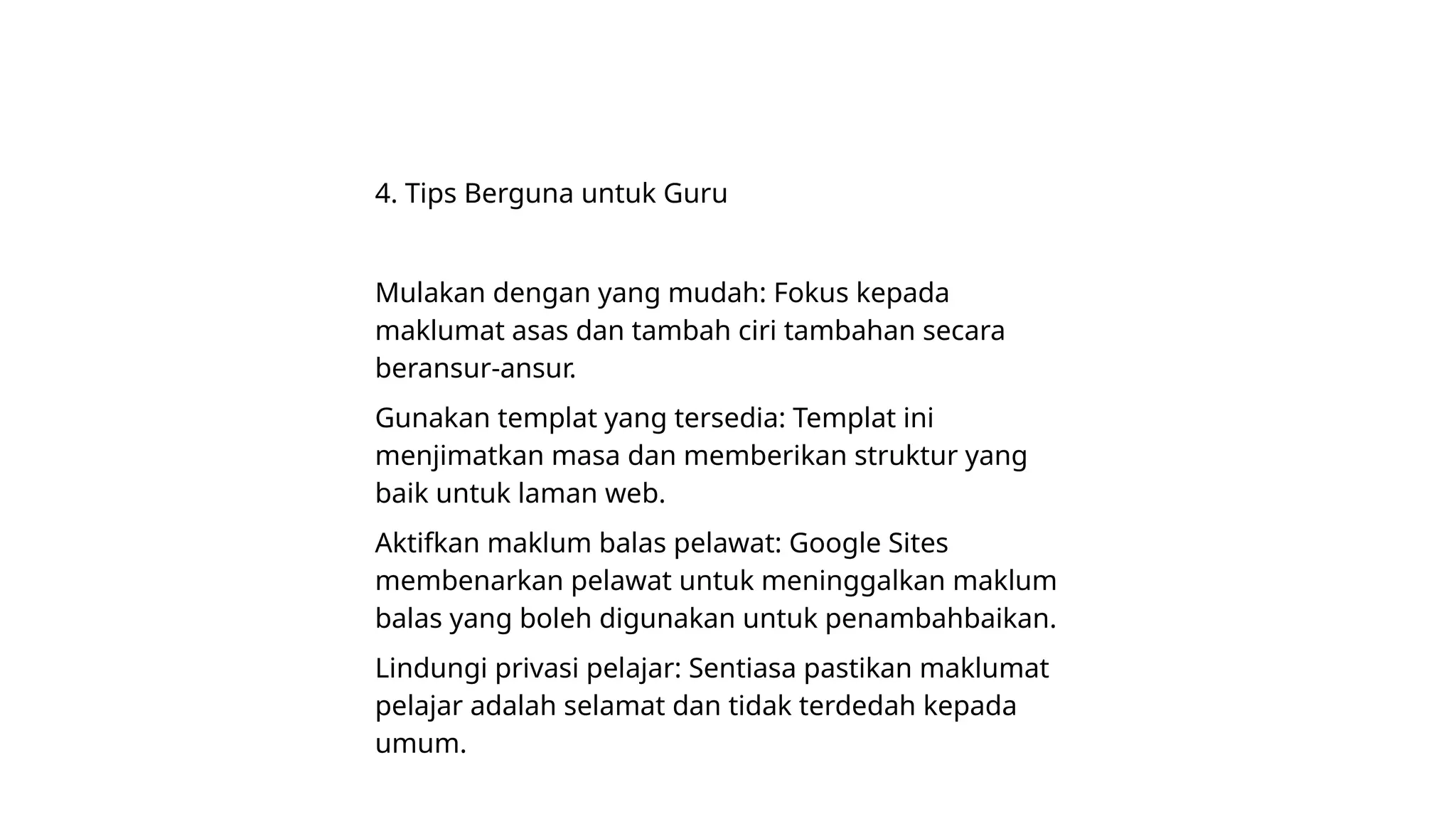 4. Tips Berguna untuk Guru
Mulakan dengan yang mudah: Fokus kepada
maklumat asas dan tambah ciri tambahan secara
beransur-ansur.
Gunakan templat yang tersedia: Templat ini
menjimatkan masa dan memberikan struktur yang
baik untuk laman web.
Aktifkan maklum balas pelawat: Google Sites
membenarkan pelawat untuk meninggalkan maklum
balas yang boleh digunakan untuk penambahbaikan.
Lindungi privasi pelajar: Sentiasa pastikan maklumat
pelajar adalah selamat dan tidak terdedah kepada
umum.
 