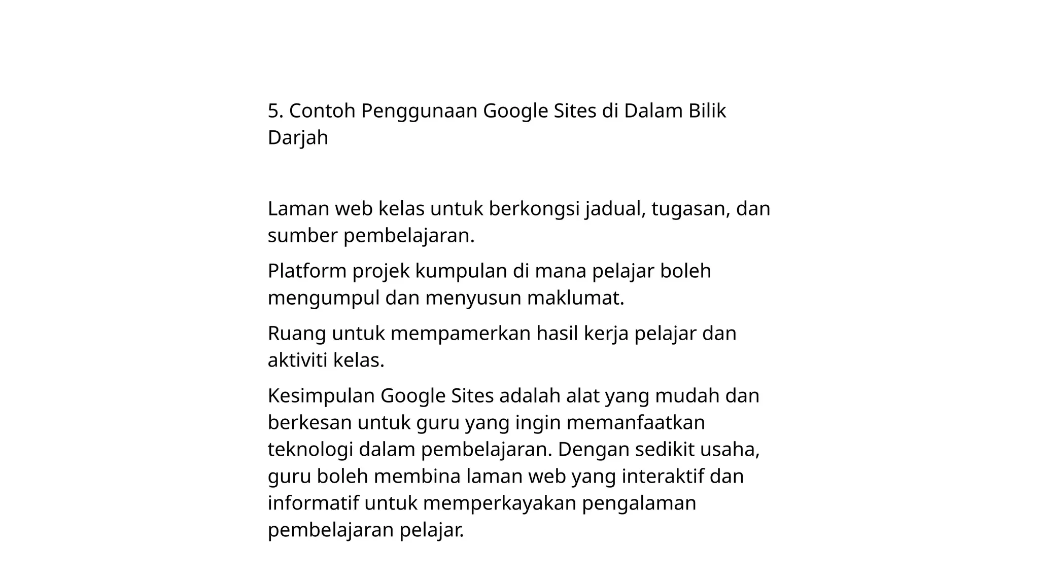 5. Contoh Penggunaan Google Sites di Dalam Bilik
Darjah
Laman web kelas untuk berkongsi jadual, tugasan, dan
sumber pembelajaran.
Platform projek kumpulan di mana pelajar boleh
mengumpul dan menyusun maklumat.
Ruang untuk mempamerkan hasil kerja pelajar dan
aktiviti kelas.
Kesimpulan Google Sites adalah alat yang mudah dan
berkesan untuk guru yang ingin memanfaatkan
teknologi dalam pembelajaran. Dengan sedikit usaha,
guru boleh membina laman web yang interaktif dan
informatif untuk memperkayakan pengalaman
pembelajaran pelajar.
 