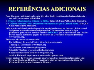 REFERÊNCIAS ADICIONAIS
Para discussões adicionais pelo autor (Ariel A. Roth) e muitas referências adicionais,
ver os livros do autor intitulados:
1. Origens: Relacionando a Ciência e a Bíblia. Tatuí, SP. Casa Publicadora Brasileira.
2. A Ciência Descobre Deus: Evidências convincentes de que o Criador existe. Tatuí, SP.
Casa Publicadora Brasileira.
Informações adicionais estão disponíveis na página do autor na internet: Sciences and
Scriptures. www.sciencesandscriptures.com. Veja também muitos artigos
publicados pelo autor e outros na revista ORIGINS, que o autor editou por 23 anos.
Para o acesso, consulte a página na internet do Geoscience Research Institute:
www.grisda.org.
Endereços altamente recomendados:
Earth History Research Center http://origins.swau.edu
Theological Crossroads www.theox.org
Sean Pitman www.detectingdesign.com
Scientific Theology www.scientifictheology.com
Geoscience Research Institute www.grisda.org
Ariel A. Roth web page: www.sciencesandscriptures.com
Outras páginas da Web que oferecem uma variedade de respostas relacionadas são:
Creation-Evolution Headlines, Creation Ministries International, Institute for
Creation Research, and Answers in Genesis.
 
