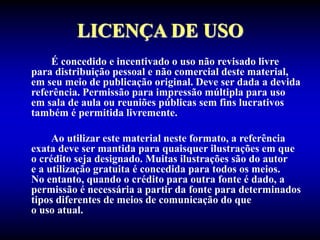 LICENÇA DE USO
É concedido e incentivado o uso não revisado livre
para distribuição pessoal e não comercial deste material,
em seu meio de publicação original. Deve ser dada a devida
referência. Permissão para impressão múltipla para uso
em sala de aula ou reuniões públicas sem fins lucrativos
também é permitida livremente.
Ao utilizar este material neste formato, a referência
exata deve ser mantida para quaisquer ilustrações em que
o crédito seja designado. Muitas ilustrações são do autor
e a utilização gratuita é concedida para todos os meios.
No entanto, quando o crédito para outra fonte é dado, a
permissão é necessária a partir da fonte para determinados
tipos diferentes de meios de comunicação do que
o uso atual.
 