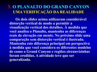 3. O PLANALTO DO GRAND CANYON
UMA VERIFICAÇÃO DA REALIDADE
Os dois slides acima utilizaram considerável
distorção vertical de modo a permitir a
visualização vertical dos detalhes. À medida que
você analisa o Planalto, mantenha as diferenças
reais de elevação em mente. No próximo slide uma
comparação sem distorção vertical é ilustrada.
Mantenha este diferença principal em perspectiva
à medida que você considera os diferentes modelos
de como o Grand Canyon e regiões circunvizinhas
foram erodidas. A atividade teve que ser
generalizada.
 