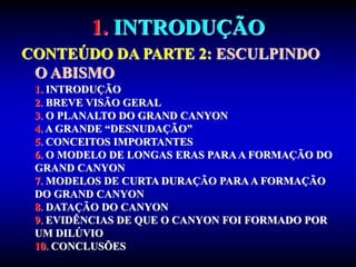 1. INTRODUÇÃO
CONTEÚDO DA PARTE 2: ESCULPINDO
O ABISMO
1. INTRODUÇÃO
2. BREVE VISÃO GERAL
3. O PLANALTO DO GRAND CANYON
4. A GRANDE “DESNUDAÇÃO”
5. CONCEITOS IMPORTANTES
6. O MODELO DE LONGAS ERAS PARA A FORMAÇÃO DO
GRAND CANYON
7. MODELOS DE CURTA DURAÇÃO PARAA FORMAÇÃO
DO GRAND CANYON
8. DATAÇÃO DO CANYON
9. EVIDÊNCIAS DE QUE O CANYON FOI FORMADO POR
UM DILÚVIO
10. CONCLUSÕES
 
